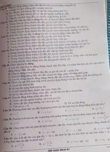 DONG HOC
Chuyển động thẳng chậm dần đều là một chuyển thẳng trong đó có:
A. Gia tốc tức thời không đổi và luôn luôn âm.
B. Gia tốc tức thời không đổi và vận tốc cùng hướng gia tốc
C. Gia tốc tửre thời không đổi và vận tốc ngược hướng gia tốC.
D. Vận :ốc tửrc thời tǎng đều và vận tốc cùng hưởng gia tốc .
Câu 32. Phát biểu nào sau đây là đúng khi nói về chuyển động nhanh dần đều?
A. Trong chuyến động nhanh dẫn đều gia tốc luôn luôn dương.
B. Trong chuyển động nhanh dần đều gia tốc luôn luôn âm.
C. Trong chuyển động nhanh dần đều gia tốc luôn luôn cùng hướng với vận tốC.
D. Trong chuyên động nhanh dần đều gia tốc luôn luôn ngược hướng với vận tốC.
Câu 33. Phát biểu nào sau đây là đúng khi nói về chuyển động chậm dẫn đều?
A.Trong chuyển động chậm dần đều gia tốc luôn luôn đương.
B. Trong chuyển động chậm dần đều gia tốc luôn luôn âm.
C. Trong chuyển động chậm dần đều gia tốc luôn luôn cùng hướng : ới vận tốC.
D. Trong chuyên động chậm dần đều gia tốc luôn luôn ngược hướng với vận tốC.
Câu 34. Phát biểu nào sau đây là sai khi nói về chuyển động thǎng biến đổi đều?
A.Trong chuyển động thẳng biến đổi đều vận tốc luôn biến đôi.
B. Trong chuyên động thẳng biến đổi đều gia tốc luôn biển đôi.
C. Trong chuyển động thǎng biến đổi đều vận tốc luôn luôn tỷ lệ bậc nhất với thời gian.
D. Trong chuyển động thẳng biến đổi đều gia tốc không dồi.
Câu 35. Chọn câu trả lời đúng.
A. Gia tốc của chuyển động thǎng nhanh dần đều bao giờ cũng lớn hơn gia tốc của chuyển
động thǎng chậm dần đều.
B. Chuyển động thẳng nhanh dần đều có gia tốc lớn thì vận tốc lớn.
C. Chuyển động thẳng biến đổi đều có gia tốc tǎng, giảm dều theo thời gian.
D. Gia tốc trong chuyển động thǎng nhanh dần đều có phương. chiều và độ lớn không đôi.
Câu 36. Chọn câu sai: Khi một chất điểm chuyển động thǎng biến đổi đều thì nó
A. có gia tốc không đổi.
B. có vận tốc trung bình không đổi.
C. có thể chuyền động nhanh dần hoặc chậm dần.
D. có lúc đầu chuyển động chậm dân. sau đó chuyển động nhanh dần.
Câu 37. Chuyên động thǎng chậm dần đều có:
A. véctơ vận tốc ngược hướng với véctơ gia tốC.
B. véctơ vận tốc cùng hướng với véctơ gia tốC.
C. Tích số a vgt 0
D. Tất cả đều đúng.
Câu 38. Phương trình nào sau đây là phương trình vận tốc của chuyên động thǎng biến đổi đều?
A. v=(s)/(t)
B. v=v_(11)+at .
C. x=x_(0)+vcdot I
D. a=(v_(0)-v)/(t)
Câu 39. Phương trình nào sau đây là phương trình quãng đường của chuyển động thǎng biến đôi đều?
A. s=vt.
B. s=v_(0)t+a.t .
C. s=x_(0)+vcdot t
D s=v_(0)t+(1)/(2)at^2
Câu 40. Công thức liên hệ giữa độ dịch chuyển, vận tốc và gia gia tốc cua chuyên động nhanh dé
đều là
A. v^2-v_(0)^2=ad
B. v_(i)^2-v_(0)^2=2ad
C. v-v_(0)=2ad
D. v:-v^2=2ad
Câu 41. Gọi a là độ lớn của gia tốC. v và V_(0) lần lượt là vận tốc tức thời tại các thời điểm t và
Công thức nào sau đây là chính xác?
A. a=(v-v_(0))/(t)
B. a_(1)=(v-v_(0))/(t+t_(0))
C. v=v_(0)+a(t-t_(0))
D. v=v_(0)+at
Khổ lượn thành tài.