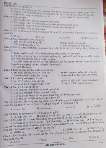 DONG HOC
Câu 29. Phép do trực tiếp là
A. phép do một đa lượng trre tiếp bằng dung cu do, kết quả đo được đọc trực tiếp trên dụng cu đo đó
B. phép do một đại lượng thông qua công thức liên hệ với các đại lượng được đo trực tiếp.
C. phép đo sư dụng các công thức vật lí.
D. phép đo có độ chính xác thấp.
Câu 30. Chọn câu sai.
A. Sai số ngẫu nhiên không có nguyên nhân cụ thể.
B. Sai số ngẫu nhiên được khắc phục một phần nào đó qua nhiều lần đo.
C. Sai số ngẫu nhiên có thế do anh hưởng của điều kiện thí nghiệm.
D. Sai số ngẫu nhiên có thể bo qua.
Câu 31. Một chiếc thước kẻ có giới hạn đo là 30 cm và độ chia nhó nhất là 1 mm thì sai số dụng cụ
của nó là
A. 30 cm.
B. I mm.
C. 0,5 mm.
D. không xác định
Câu 32. Máy biến áp là thiết bị dùng để
A. biến đối cường độ dòng điện.
B. biến đối tần số dòng điện.
C. biển đồi điện áp dòng điện.
D. biến đối công suất dòng điện.
Câu 33. Khi sử dụng các thiết bị thi nghiệm bằng thủy tinh thì cần chú ý những điều gì đề đam bảo
an toàn?
A. Thủy tinh dễ vờ nên khi sử dụng cần nhẹ nhàng, tránh va chạm mạnh.
B. Khi đun nóng các ống nghiệm nên nghiêng ống nghiệm để tránh bị nứt do nhiệt và dung
dịch trong ống nghiệm không bị tràn ra ngoài.
C. Khi đun nóng các ống nghiệm nên đặt thẳng đứng ống nghiệm để tránh bị nứt do nhiệt và
dung dịch trong ống nghiệm không bị tràn ra ngoài.
D. A và B đều đúng.
Câu 34. Phép đo nào sau đây là phép đo gián tiếp.
A. Đo chiều cao của học sinh trong lớp.
B. Đo cân nặng của học sinh trong lớp.
C. Đo thời gian đi từ nhà đến trường.
D. Đo vận tốc đi xe đạp từ nhà đến trường.
Câu 35. Có những sai số phép đo nào?
B. Sai số ngẫu nhiên và sai số tuyệt đối.
A. Sai số hệ thống và sai số ti đối.
C. Sai số hệ thống và sai số ngầu nhiên.
D. Sai số ti đối và sai số tuyệt đối.
Câu 36. Sai số ti đối của phép đo là
A. ti sô giữa sai số tuyệt đối và sai số ngẫu nhiên.
B. ti số giữa sai ngẫu nhiên và sai số hệ thống.
C. ti số giữa sai số tuyệt đôi và giá trị trung bình của đại lượng cần đo.
D. ti số giữa sai số ngẫu nhiên và sai số tuyệt đối.
Câu 37. Khi đo n lần cùng một đại lượng A, ta nhận được giá trị trung bình của A là
bar (A) . Sai sô
tuyệt đối của phép đo là Delta A Cách viết kết quả đúng khi đo đại lượng A là
D A=(bar (A)+Delta A)/(2)
A. A=bar (A)+Delta A
B. A=bar (A)-Delta A
C. A=bar (A)pm Delta A
Câu 38. Phép so sánh trực tiếp nhờ dụng cụ đo gọi là
B. dụng cụ đo trực tiếp. C. phép đo trực tiếp. D giá trị trung bình.
A. phép đo gián tiếp.
Câu 39. Uu điểm khí sử dụng đồng hồ đo thời gian hiện số và công quang điện là
A. Kết quả có độ chính xác cao. B . Chi phí thấp. C . Thiết bị nhỏ, gọn D. Tuổi thọ cao.
Câu 40. Sử dụng đồng hồ đo thời gian hiện số để xác định thời gian chuyển động của vật từ A đến
B ta điều chinh núm xoay về MODE nào sau đây?
D. MODEA+B
C. MODE Arightarrow B
A. MODE A.
B. MODE B.
Câu 41. Khi đo chiều dài của một cái bàn được kết quả là 2,583 m . Kết quả trên được làm tròn tới
hàng phần chục là:
D. 2,59 m.
A. 2,5 m.
B. 2,6 m.
C. 2,58 m.
Khổ luyện thành tài.