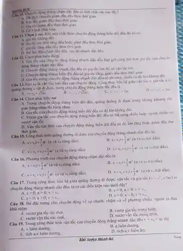 DONGHOC thẳng chậm dần đều có tính chất nào sau đây?
A. Độ dịch chuyến giảm dần đều theo thời gian.
B. Vận tốc giàm đều theo thời gian.
C. Gia tốc giàm đều theo thời gian.
D. Cà 3 tinh chất trên.
DONGHOC
Câu 11. Chọn >sai. Khi một chất điểm chuyển động thẳng biến đổi đều thì nó có
A. gia tốc không đổi.
B. tốc độ tức thời tǎng đều hoặc giảm đều theo thời gian
C. gia tốc tǎng dần đều theo thời gian.
D. the lúc đầu chậm dần đều, sau đó nhanh dần đều.
Câu 12. Chọn phát biểu đủng:
A. Gia tốc của chuyển động thẳng nhanh dần đều bao giờ cũng lớn hơn gia tốc của chu:ên
động thẳng chậm dần đều.
B. Chuyển động thǎng nhanh dần đều có gia tốc lớn thi có vận tốc lớn.
C. Chuyển động thẳng biển đổi đều có gia tốc tǎng giảm đều theo thời gian.
D. Gia tốc trong chuyển động thǎng nhanh dần đều có phương. chiều và độ lớn không đối.
Câu 13. Gọi vo là vận tốc ban đầu của chuyển động . Công thức liên hệ giữa vận tốc v. gia tốc a và
quãng đường s vật đi được trong chuyển động thẳng biến đổi đều là
D. v^2-v^2=2as
A v+v_(o)=sqrt (2as)
B. v-v_(n)=sqrt (2as)
C. v^2+v^2ldots =2as
Câu 14. Chọn phát biêu sai.
A. Trong chuyển động thẳng biến đổi đều quãng đường đi được trong những khoảng thờ
gian bằng nhau thì bằng nhau.
B. Gia tốc của chuyển động thǎng biến đối đều có độ lớn không đổi.
C. Vectơ gia tốc của chuyển động thǎng biến đối đều có thể cùng chiều hoặc ngược chiều vó
vectơ vận tốC.
D. Vận tốc tức thời của chuyển động thắng biến đổi đều có độ lớn tǎng hoặc giảm đều the
thời gian.
Câu 15. Công thức tính quãng đường đi được của chuyển động thẳng nhanh dần đều là:
A s=v_(u)t+(1)/(2)at^2(avhat (a)v_(0)cingdhat (a)u)
B s=v_(0)t+(1)/(2)at^2(avhat (a)v_(0)traidhat (a)u)
C. x=x_(0)+v_(0)t+(1)/(2)at^2 (a và vo cùng dấu).
D. x=x_(1)+v_(n)l+(1)/(2)at^2(avhat (a)v_(0)trhat (a)idau)
Câu 16. Phương trình của chuyển động thǎng chậm dần đều là:
B x=v_(0)t+(1)/(2)at^2(avhat (a)v_(0)trhat (i)idhat (a)u)
A. x=v_(0)t+(1)/(2)at^2 (a và vo cùng dấu).
D. x=x_(0)+v_(0)t+(1)/(2)at^2
(a và 10 trái dấu).
C. x=x_(0)+v_(0)t+(1)/(2)at^2 (a và vo cùng dấu)
Câu 17. Trong công thức liên hệ giữa quãng đường đi được vận tốc và gia tốc
(v^2-v^2=2as) Cl
chuyển động thǎng nhanh dần đều, ta có các điều kiện nào dưới đây?
A sgt 0;agt 0;vgt v_(0)
B. sgt 0;alt 0;vlt v_(0).
D. sgt 0;alt 0;vgt v_(0)
C. sgt 0;agt 0;vlt v_(0)
Câu 18. Để đặc trưng cho chuyển động về sự nhanh, chậm và về phương chiều người ta đưa
khái niệm
A. vectơ gia tốc tức thời.
B. vectơ gia tốc trung binh.
C. vectơ vận tốc tức thời.
D. vectơ vận tốc trung binh.
Câu 19. Trong công thức tính vận tốc của chuyển động thǎng nhanh dần đều
v=v_(0)+at
A. v luôn dương.
B. a luôn dương.
C. tích a.v luôn dương.
D. tích a.v luôn âm.