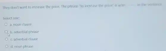 They don't want to increase the price. The phrase "to increase the price" is
a/an __ in the sentence
Select one:
a. noun clause
b. adverbial phrase
c. adverbial clause
d. noun phrase