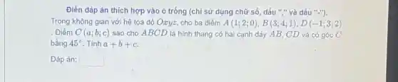 Điền dáp án thích hợp vào ô trống (chỉ sử dụng chữ số, dấu ","và dấu "-").
Trong không gian với hệ tọa độ Oxyz, cho ba điểm A(1;2;0),B(3;4;1),D(-1;3;2)
Điểm C(a;b;c) sao cho ABCD là hình thang có hai cạnh đáy AB, CD và có góc C
bằng 45^circ  . Tính a+b+c
Đáp án: square