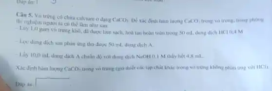 Dáp án:
Câu 5. Vò trứng có chứa calcium ở dạng
CaCO_(3) Để xác định hàm lượng CaCO_(3) trong vỏ trứng, trong phong
thí nghiệm người ta có thể làm như sau:
- Lấy 1,0 gam vỏ trứng khô, đã được làm sạch, hoà tan hoàn toàn trong 50 mL dung dịch HCl 0,4 M.
- Lọc dung dịch sau phản ứng thu được 50 mL dung dịch A.
- Lấy 10,0 mL dung dịch A chuẩn độ với dung dịch NaOH 0,1 M thấy hết 4,8 mL.
Xác định hàm lượng CaCO_(3) trong vỏ trứng (giả thiết các tạp chất khác trong vỏ trứng không phản ứng với HCI).
Đáp án:
square