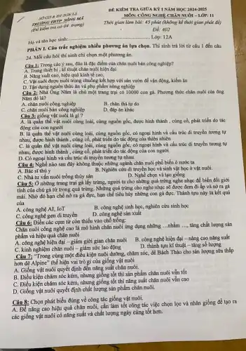 DT SON LA
TRUONG THTP SONG MO
(Dikilim tra có 04 trang)
Họ và tên học sinh
__ ..... Lớp: 12A
PHAN I. Câu trắc nghiệm nhiều phương án lựa chọn. Thí sinh trả lời từ câu 1 đến câu
24. Mỗi câu hỏi thí sinh chỉ chọn một phương án.
Câu 1: Trong các ý sau, đâu là đặc điểm của chǎn nuôi bán công nghiệp?
A. Trang thiết bị, kĩ thuật chǎn nuôi hiện đại
B. Nǎng suất cao hiệu quả kinh tế cao.
C. Vật nuôi được nuôi trong chuồng kết hợp với sân vườn để vận động, kiếm ǎn
D. Tận dụng nguồn thức ǎn và phụ phẩm nông nghiệp
Câu 2: Nhà Ông Nǎm là chủ một trang trại có 10000 con gà. Phương thức chǎn nuôi của ông
Nǎm đó là?
A. chǎn nuôi công nghiệp
B. chǎn thả tự do
C. chǎn nuôi bán công nghiệp
D. đáp án khác
Câu 3: giống vật nuôi là gì?
A. là quần thể vật nuôi cùng loài,, cùng nguồn gốc, được hình thành , cùng cố,phát triển do tác
động của con người
B. là quần thể vật nuôi cùng loài , cùng nguồn gốc, có ngoại hình và cấu trúc di truyền tương tự
nhau, được hình thành , cùng cố, phát triển do tác động của thiên nhiên
C. là quần thể vật nuôi cùng loài, cùng nguồn gốc, có ngoại hình và cấu trúc di truyền tương tự
nhau, được hình thành , cùng cố, phát triển do tác động của con người
D. Có ngoại hình và cấu trúc di truyền tương tự nhau.
Câu 4: Nghề nào sau đây không thuộc những ngành chǎn nuôi phổ biến ỏ nước ta
A. Bác sĩ thú y
B. Nghiên cứu di truyền học và sinh vật học ở vật nuôi.
C. Nhà tư vấn nuôi trồng thủy sản
D. Nghề chọn và tạo giống
Câu 5: Ở những trang trại gà lấy trứng, người ta cho những quả trứng nghe nhạc để biến đổi giới
tính của chú gà từ trong quả trứng . Những quả trứng cho nghe nhạc sẽ được đem đi ấp và nở ra gà
mái. Nhờ đó hạn chế nở ra gà đực, hạn chế tiêu hủy những con gà đựC. Thành tựu này là kết quả
của
B. công nghệ sinh học, nghiên cứu sinh học
A. công nghệ AI,. IoT
D. công nghệ sản xuât
C. công nghệ gen di truyền
Câu 6: Điền các cụm từ còn thiếu vào chỗ trống:
Chǎn nuôi công nghệ cao là mô hình chǎn nuôi ứng dụng những
__ nhằm __ tǎng chất lượng sản
phẩm và hiệu quả chǎn nuôi
A. công nghệ hiện đại - giảm giời gian chǎn nuôi
B. công nghệ hiện đại - nâng cao nǎng suất
C. kinh nghiệm chǎn nuôi - giảm sức lao động
D. thành tựu kĩ thuật - tǎng số lượng
Câu 7: "Trong cùng một điều kiện nuôi dưỡng, chǎm sóc, dê Bách Thảo cho sản lượng sữa thấp
hơn dê Alpine" thể hiện vai trò gì của giống vật nuôi
A. Giống vật nuôi quyết định đến nǎng suất chǎn nuôi.
B. Điều kiện chǎm sóc kém, nhưng giống tốt thì sản phẩm chǎn nuôi vẫn tốt
C. Điều kiện chǎm sóc kém, nhưng giống tốt thì nǎng suất chǎn nuôi vẫn cao
D. Giống vật nuôi quyết định chất lượng sản phẩm chǎn nuôi.
Câu 8: Chọn phát biểu đúng về công tác giống vật nuôi.
A. Để nâng cao hiệu quả chǎn nuôi, cần làm tốt công tác việc chọn lọc và nhân giống để tạo ra
các giống vật nuôi có nǎng suất và chất lượng ngày càng tốt hơn.
ĐÊ KIÊM TRA GIỮA KÝ I NĂM HỌC 2024-2025
MÔN: CÔNG NGHỆ CHẢN NUÔI - LỚP: 11
Thời gian làm bài.45 phút (không kể thời gian phát đè)
Đề: 402