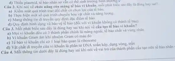 d)Thiếu plasmid , tế bào nhân sơ vẫn có thế sinh trưởng bình thương.V
Câu 2.Khi nói về chức nǎng của màng tế bào vi khuẩn , môi phát biểu sau đây là đúng hay sai?
a)Kiểm soát quá trình trao đôi chất có chọn lọc của tế bào.
b)Thực hiện một số quá trình chuyên hóa vật chất và nǎng lượng.
c)Mang thông tin di truyên quy định đặc điểm tế bào.
d) Quy định hình dạng và bảo vê tế bào (đối với V1 khuân không có thành tế bào)
Câu 3 . Mỗi phát biêu sau đây là đúng hay sai khi nói về câu tao tê bào vi khuân?
a) Mọi vị khuẩn đều có 3 thành phân chính là màng ngoài , tế bào chất và vùng nhân
b) Vi khuẩn Gram âm khi nhuộm Gram có màu đỏ
c) Tế bào vi khuân chỉ có 1 loai bào quan là ribosome
d) Vật chất di truyền của vi khuẩn là phân tử DNA xoǎn kép , dạng vòng trần
Câu 4.. Mỗi thông tin dưới đây là đúng hay sai khi nói về vai trò của thành phần cấu tạo nên tế bảo nhân