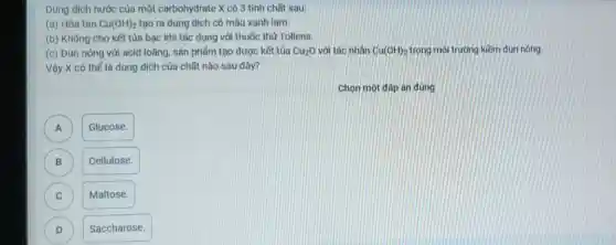 Dung dịch nước của một carbohydrate X có 3 tính chất sau:
(a) Hòa tan Cu(OH)_(2) tạo ra dung dịch có màu xanh lam.
(b) Không cho kết tủa bạc khi tác dụng với thuốc thử Tollens.
(c) Đun nóng với acid loãng, sản phẩm tạo được kết tủa Cu_(2)O với tác nhân Cu(OH)_(2) trong môi trường kiềm đun nóng.
Vậy X có thể là dung dịch của chất nào sau đây?
Chọn một đáp án đúng
A )
Glucose.
B )
Cellulose.
C C
Maltose.
D D
Saccharose.