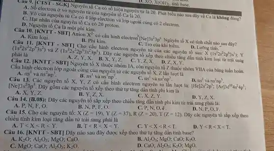 D.
XO,X(OH)_(2) base.
acid
Câu 9. [CTST - SGK] Nguyên tố Ca có số hiệu nguyên tử là 20 . Phát biểu nào sau đây về Ca là không đúng?
A. Số electron ở vỏ nguyên tử của nguyên tố Ca là 20.
B. Vỏ của nguyên tử Ca có 4 lớp và lớp ngoài cùng có 2 electron.
C. Hạt nhân của nguyên tố Ca có 20 proton.
D. Nguyên tố Ca là một phi kim.
Câu 10 [KNTT - SBT]Anion
X^2-
có cấu hình electron
[Ne]3s^23p^6
. Nguyên tố X có tính chất nào sau đây?
A. Kim loại.
B. Phi kim.
C. Trơ của khí hiểm.
D. Lưỡng tính.
Câu 11.[KNTT - SBT]Cho cấu hình electron nguyên tử của các nguyên tố sau:
X(1s^22s^22p^63s^1) Y
(1s^22s^22p^63s^2) và Z(1s^22s^22p^63s^23p^1)
. Dãy các nguyên tố xếp theo chiều tǎng dần tính kim loại từ trái sang
phải là
A. Z,Y,X B.X,Y,Z.
C. Y,Z,X.
D. Z,X、Y.
Câu 12 [KNTT - SBT]Nguyên tố X thuộc nhóm IA , còn nguyên tố Z thuộc nhóm VIIA của bảng tuần hoàn.
Cấu hình electron lớp ngoài cùng của nguyên tử các nguyên tố X, Z lần lượt là
A. ns^1 và ns^2np^5
B. ns^1 và ns'np'.
C. ns^1 và ns^2np^3
D. ns^2vhat (a)ns^2np^5
Câu 13. Các nguyên tố X , Y, Z có cấu hình electron nguyên tử lần lượt là:
[He]2s^22p^5;[Ar]3d^104s^24p^5 [Ne]3s^23p^5
Dãy gồm các nguyên tố xếp theo thứ tự tǎng dần tính phi kim là
B. Y,Z,X.
A. X,Y,Z.
C. X,Z,Y.
Câu 14. (B.08)
: Dãy các nguyên tố sắp xếp theo chiều tǎng dần tính phi kim từ trái sang phải là:
A. P,N.F , O.
B. N, P, F , 0.
C. P, N, O oF.
D. N, P, O , F.
Câu 15. Cho các nguyên tố: X(Z=19),Y(Z=37),R(Z=20),T(Z=12) . Dãy các nguyên tố sắp xếp theo
chiều tính kim loại tǎng dần từ trái sang phải là
A. Tlt Xlt Rlt Y
B Tlt Rlt Xlt Y
C. Ylt Xlt Rlt T
D. Ylt Rlt Xlt T
Câu 16. [KNTT-SBT] Dãy nào sau đây được xếp theo thứ tự tǎng dần tính base?
A. K_(2)O;Al_(2)O_(3) ; MgO; CaO.
B. Al_(2)O_(3) ; MgO; CaO; K_(2)O
C. MgO; CaO; Al_(2)O_(3);K_(2)O
D. CaO; Al_(2)O_(3);K_(2)O ; MgO.