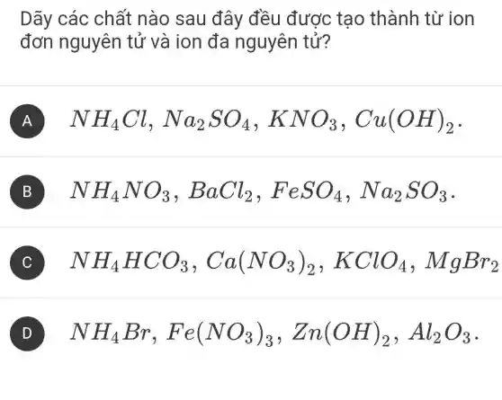 Dãy các chất nào sau đây đều được tạo thành từ ion
đơn nguyên tử và ion đa nguyên tử?
A NH_(4)Cl,Na_(2)SO_(4),KNO_(3),Cu(OH)_(2)
B NH_(4)NO_(3),BaCl_(2),FeSO_(4),Na_(2)SO_(3)
C NH_(4)HCO_(3),Ca(NO_(3))_(2),KClO_(4),MgBr_(2)
NH_(4)Br,Fe(NO_(3))_(3),Zn(OH)_(2),Al_(2)O_(3)