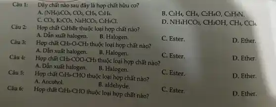 Dãy chất nào sau đây là hợp chất hữu cơ?
B
C_(2)H_(4),CH_(4),C_(2)H_(6)O,C_(3)H_(9)N
Câu 1:
A (NH_(4))_(2)CO_(3),CO_(2),CH_(4),C_(2)H_(6)
D
NH_(4)HCO_(3),CH_(3)OH,CH_(4),CCl_(4)
C. CO_(2),K_(2)CO_(3),NaHCO_(3),C_(2)H_(5)Cl
Câu 2:
Hợp chất C_(2)H_(5)Br thuộc loại hợp chất nào?
C. Ester.
D. Ether.
A. Dẫn xuất halogen.
B. Halogen.
Hợp chất CH_(3)-O-CH_(3) thuộc loại hợp chất nào?
C. Ester.
D. Ether.
A. Dẫn xuất halogen.
B. Halogen.
Câu 4: Hợp chất CH_(3)-COO-CH_(3) thuộc loại hợp chất nào?
D. Ether.
A. Dẫn xuất halogen.
B. Halogen.
C. Ester.
Câu 5:
Hợp chất C_(2)H_(5)-CHO thuộc loại hợp chất nào?
A. Ancohol.
B. aldehyde.
C. Ester.
D. Ether.
Câu 6: Hợp chất C_(2)H_(5)-CHO thuộc loại hợp chất nào?