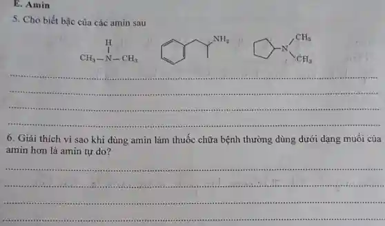 E. Amin
5. Cho biết bậc của các amin sau
H CH_(3)-N-CH_(3)
square times sqrt (CH_(3))
__
......................................................................
6. Giải thích vì sao khi dùng amin làm thuốc chữa bệnh thường dùng dưới dạng muôi của
amin hơn là amin tự do?
__