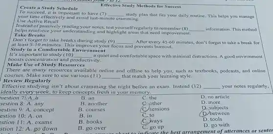 Effective Study Methods for Success
Create a Study Schedule
To succeed, it is important to have (7) __ study plan that fits your daily routine. This helps you manage
your time effectively and avoid last-minute cramming.
Use Active Recall
Instead of passively notes, test yourself regularly to remember (8) __ information. This method
helps reinforce your understanding and highlight areas that need improvement.
Take Breaks
Don't forget to take breaks during study (9) __ After every 45-60 minutes, don't forget to take a break for
at least 5-10 minutes. This improv is your focus and prevents burnout.
Study in a Comfortable nment
It's important to study (10) __ a quiet and comfortable space with minimal distractions. A good environment
boosts concentration and productivity.
Make Use of Study Resources
There are many resources available online and offline to help you, such as textbooks, podcasts, and online
courses. Make sure to use various (11) __ that match your learning style.
Review Regularly
Effective studying isn't about cramming the night before an exam. Instead (12) __ your notes regularly,
ideally every week, to keep concepts fresh in your memory.
uestion 7. A.
B. an
C. the
D. no article
uestion 8: A. any
B. another
C. other
D. more
restion 9: A. concept
B. courses
(C) sessions
D. subjects
estion 10: A. on
B. in
C. to
D. between
estion 11: A. exams
B. books
C. ways
D. tools
stion 12: A. go down
B. go over
C. go up
D. go with
indicate the best arrangement of utterances or senter