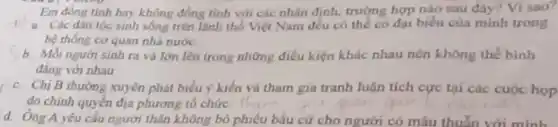 Em dong tinh hay không đồng tinh với các nhận định, trường hợp nào sau đây?Visao?
Các dân tộc sinh sống trên lãnh thổ Việt Nam đều có thể có đại biểu của minh trong
hệ thông cơ quan nhà nước
b. Moinguri sinh ra và lớn lên trong những điều kiện khác nhau nên không thể binh
đẳng với nhau
c. Chị B thương xuyên phát biểu ý kiến và tham gia tranh luận tích cực tại các cuộc họp
do chính quyền địa phương tổ chức.
d. Ông A yêu cầu người thân không bỏ phiếu bầu cử cho người có mẫu thuẫn với minh