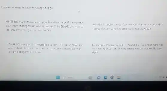 Em hiếu lễ Khao lè thế lính Hoàng Sa là gi?
Một lễ hội truyền thống của người dân Khánh Hòa lẻ hội với muc
dích thể hiện lòng thành kinh và biết on Thàn Biển đã cho mua cá
bội thu, cho con người no ám, dủ đầy.
Một lễ hội của nhân dân huyện đảo Lý Sơn, tinh Quang Ngãi, với
muc dich cau binh an cho người lính của hải đói Hoàng Sa trước
khi lên duong làm nhiem vu.
Một lê hội truyền thống của nhân dân cá nước, với muc dich
tướng nhớ đến công lao dung nước cua cac vivua.
Lê hội đưoc to chức vào ngày 3 tháng 3 am lich hàng nǎm, với
muc dich to chức nghi le thắp hương biêt ơn Thành MMM Liêu
Hanh.