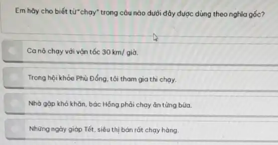 Em hãy cho biết từ*chạy" trong câu nào dưới đây được dùng theo nghĩa gốc?
Ca nô chạy với vận tốc 30km/gigrave (a).
Trong hội khỏe Phù Đổng tôi tham gia thi chạy,
Nhà gặp khó khǎn , bác Hồng phải chạy ǎn từng bữa.
Những ngày giáp Tết , siêu thị bán rốt chạy hàng.