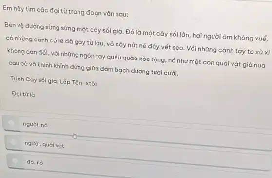 Em hãy tìm các đại từ trong đoạn vǎn sau:
Bên vệ đường sừng sững một cây sỏi già. Đó là một cây , sổi lớn, hai người ôm không xuể,
có những cành có lẽ đã gãy từ lâu , vỏ cây nứt nẻ đẩy vết sẹo. Với những cánh tay to xù xì
không cân đối, với những ngón tay quều quào xòe rộng, nó như một con quái vật giả nua
cau có và khinh khỉnh đứng giữa đám bạch dương tươi cười.
Trích Cây sỏi giả, Lép Tôn-xtôi
Đaitula
người, nó
người, quái vật
đó, nó