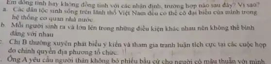 Em đồng tinh hay không đồng tinh với các nhận định, trường hợp nào sau đây?Visao?
a. Các dân tộc sinh sống trên lãnh thổ Việt Nam đều có thế có dại biểu của mình trong
hệ thống cơ quan nhà nước
b. Mỗi người sinh ra và lớn lên trong những điều kiện khác nhau nên không thể bình
dầng với nhau
Chị B thường xuyên phát biểu ý kiến và tham gia tranh luận tích cực tại các cuộc họp
do chính quyền địa phương tổ chức.
. Ông A yêu cầu người thân không bỏ phiếu bầu cử cho người có mâu thuẫn với minh