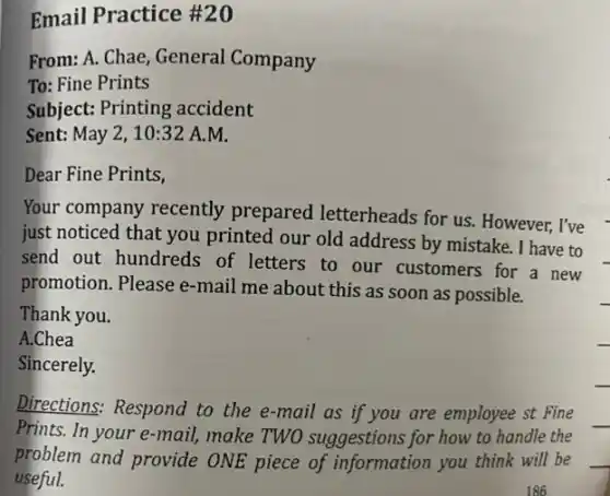 Email Practice #20
From: A. Chae, General Company
To: Fine Prints
Subject: Printing accident
Sent: May 2, 10 :32 A.M.
Dear Fine Prints,
Your company recently prepared letterheads for us. However, I've
just noticed that you printed our old address by mistake. I have to
send out hundreds of letters to our customers for a new
promotion. Please e-mail me about this as soon as possible.
Thank you.
A.Chea
Sincerely.
Directions: Respond to the e-mail as if you are employee st Fine
Prints. In your e-mail!make TWO suggestions for how to handle the
problem and provide ONE piece of information you think will be
useful.