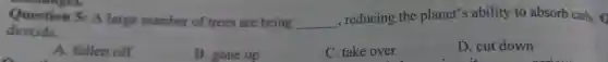 enanges.
Question 5:A large number of trees are being __
,reducing the planet's ability to absorb carb. 0
dioxide.
A. fallen off
B. gone up
C. take over
D. cut down