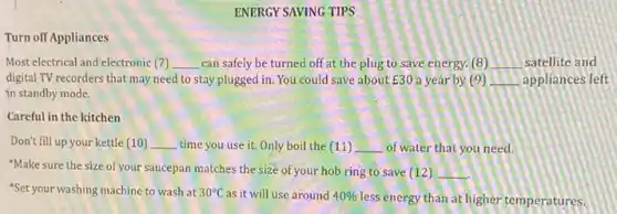 ENERGY SAVING TIPS
Turn off Appliances
Most electrical and electronic 7 __ can safely be turned off at the plug to save energy. (8) __ satellite and
digital TV recorders that may need to stay plugged in. You could save about E30 a year by (9) __ appliances left
in standby mode.
Careful in the kitchen
Don't fill up your kettle (10) __ time you use it.Only boil the (11) __ of water that you need.
"Make sure the size of your saucepan matches the size of your hob ring to save (12) __
"Set your washing machine to wash at 30^circ C as it will use around 40% 
less energy than at higher temperatures.