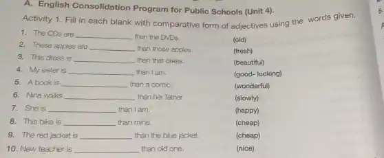 A. English Consolidation Program for Public Schools (Unit 4).
Activity 1. Fill in each blank with comparative form of adjectives using the words given.
1. The CDs are __ than the DVDs.
2. These apples are __ than those apples.	(fresh)
(old)
3. This dress is __ than that dress.	(beautiful)
4. My sister is __ than I am.
5. A book is __ than a comiC.
(wonderful)
6. Nina walks __ than her father.
(slowly)
7. She is __ than I am.
(happy)
8. This bike is __ than mine.
(cheap)
9. The red jacket is __ than the blue jacket.
(cheap)
10. New teacher is __ than old one.
5.