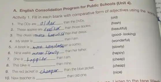 A. English Consolidation Program for Public Schools
Activity 1. Fill in each blank with comparative form of adjectives using the words a
1. The CDs are __ than the DVDs.
(old)
2. These apples are __
than those apples.
(fresh)
3. This dress isn __ than that dress.
(beautiful)
(good- looking)
4. My sister is __ than I am.
(wonderful)
5. A book is __
han a comiC.
6. Nina walks __
than her father.
(slowly)
(happy)
7. She is __
than I am. happily
8. This bike is __ than mine.
(cheap)
9. The red jacket is __
than the blue jacket.
(cheap)
10. New teacher is __ than old one.
(nice)
e li