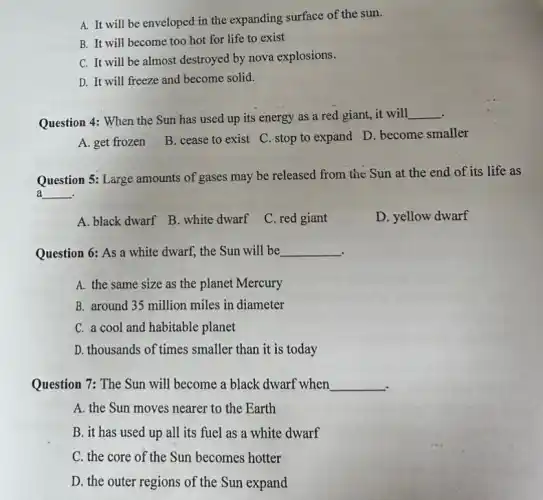 A. It will be enveloped in the expanding surface of the sun.
B. It will become too hot for life to exist
C. It will be almost destroyed by nova explosions.
D. It will freeze and become solid.
Question 4: When the Sun has used up its energy as a red giant, it will
__
A. get frozen
B. cease to exist C. stop to expand D. become smaller
Question 5: Large amounts of gases may be released from the Sun at the end of its life as
a __
A. black dwarf B white dwarf
C. red giant
D. yellow dwarf
Question 6: As a white dwarf, the Sun will be __
A. the same size as the planet Mercury
B. around 35 million miles in diameter
C. a cool and habitable planet
D. thousands of times smaller than it is today
Question 7: The Sun will become a black dwarf when __
A. the Sun moves nearer to the Earth
B. it has used up all its fuel as a white dwarf
C. the core of the Sun becomes hotter
D. the outer regions of the Sun expand