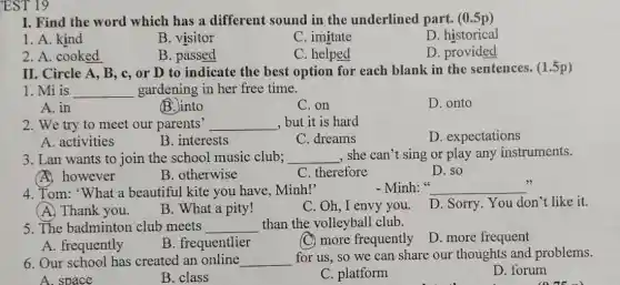 EST 19
I. Find the word which has a different sound in the underlined part.(0.5p)
1. A. kind
B. visitor
C. imitate
D. historical
2. A. cooked
B. passed
C. helped
D. provided
II. Circle A, B , c, or D to indicate the best option for each blank in the sentences. (1.5p)
1. Mi is __ gardening in her free time.
A. in
B.Jinto
C. on
D. onto
2. We try to meet our parents' __ , but it is hard
D. expectations
B. interests
C. dreams
3. Lan wants to join the school music club; __ , she can't sing or play any instruments.
A. however
B. otherwise
C. therefore
D. so
4. Tom: "What a beautiful kite you have, Minh!'
- Minh: " __
(A) Thank you.
B. What a pity!
C. Oh, I envy you.
D. Sorry. You don't like it.
5. The badminton club meets __ than the volleyball club.
D. more frequent
A. frequently
B. frequentlier
(C) more frequently
6. Our school has created an online __
for us, so we can share our thoughts and problems.
D. forum
A. space
B. class
C. platform