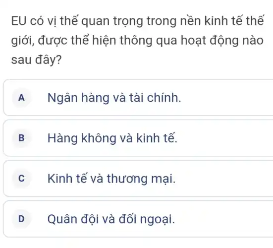 EU có vi th ế quan trọng trong nền kinh tế thế
giới, được thể hiện thông qua hoạt động nào
sau đây?
A Ngân hàng và tài chính.
B Hàng không và kinh tế.
C Kinh tế và thương mại.
D Quân đội và đối ngoại.