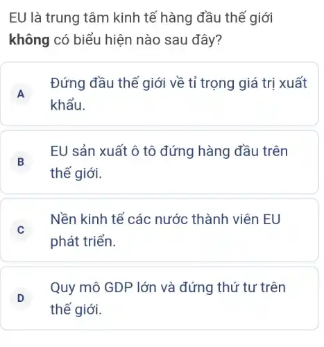 EU là trung tâm kinh tế hàng đầu thế giới
không có biểu hiện nào sau đây?
A
Đứng đầu thế giới về tỉ trọng giá trị xuất
A
khẩu.
B
EU sản xuất ô tô đứng hàng đầu trên
thế giới.
C
Nền kinh tế các nước thành viên EU
phát triển.
D
Quy mô GDP lớn và đứng thứ tư trên
D