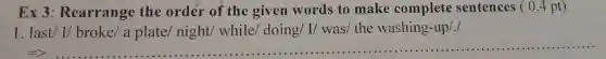 Ex 3 : Rearrange the order of the given words to make complete sentences ( 0.4 pt)
I last' 1' broke' a plate' might' while' to ing' L' wast '' the wask bing -1pp':
__