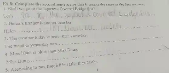 Ex 8:Complete the second sentence so that it means the same as the first sentence.
1. Shall we go to the Japanese Covered Bridge first?
Let's
__
2. Helen's brother is shorter than her.
Helen
__
is shorter I
3. The weather today is better than yesterday.
The weather
__
4. Miss Hanh is older than Miss Dung.
.......................................................................
Miss Dung
__
5. According to me, English is easier than Maths.