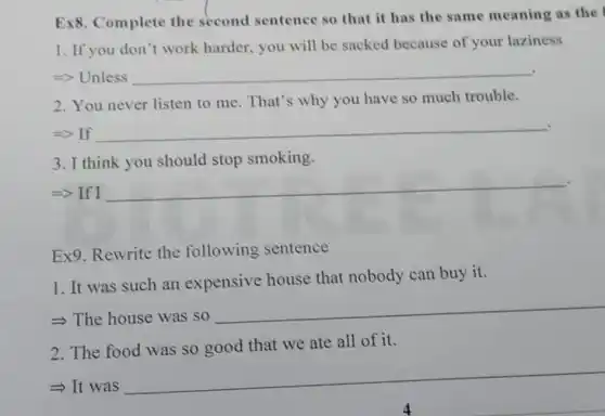 Ex8. Complete the second sentence so that it has the same meaning as the
1. If you don't work harder, you will be sacked because of your laziness
. => Unless __
2. You never listen to me. That's why you have so much trouble.
=> If __
3. I think you should stop smoking.
=> If I
__
Ex9. Rewrite the following sentence
1. It was such an expensive house that nobody can buy it.
->The house was so
__
2. The food was so good that we ate all of it.
- It was
__