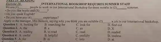 Exercise 14.
INTERNATION AL BOOKSHOP REQUIRES SUMMER STAFF
We are (1) __ people to work in our International for three months in (2) __ summer.
? - Do you like books and (3) __
- Do you speak English?
- Do you have any (4) __ experience?
Apply to the manager., Mrs Benson, saying why you think you are suitable (5) __ a job in our international bookshop.
Question 1. A. looking for
B. searching for
C. look for
D. find out
Question 2. A. the
B. a
C. an
D. X
Question 3. A. reading
B. to read
C. read
D. readed
Question 4. A. useful
B. helpful
C. usefully
D. useless
Question 5. A. for
B. in
C. into
D. at