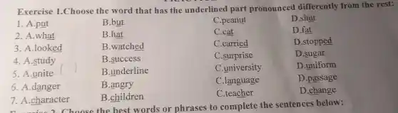 Exercise 1.Choose the word that has the underlined part pronounced differently from the rest:
1. A.put
B.but
C.peanut
D.shut
2. A.what
B.hat
C.cat
D.fat
3. A.looked
B.watched
C.carried
D.stopped
4. A.study
B.success
C.surprise
D.sugar
5. A.unite
B.underline
C.university
D.uniform
6. A.danger
B.angry
C.language
D.passage
7. A.character
B.children
C.teacher
D.change