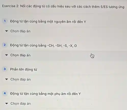 Exercise 2: Nối các động từ có dấu hiệu sau với các cách thêm S/ES tương ứng
Động từ tận cùng bằng một nguyên âm rồi đến Y
Chọn đáp án
Động từ tận cùng bằng -CH,-SH,-S,-X,O
square 
Phần lớn động từ
square 
Động từ tận cùng bằng một phụ âm rồi đến Y
Chọn đáp án