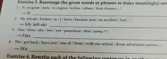 Exercise 4 Rewrite each of the followin a senten
Exercise 3 Rearrange the given words or phrases to make meanin gful sen
1. It/so great / feels / to inspire / to live /others / their dreams 1. I
­­­­→It __
2. My left ski/broken / is / I/ have/because /just / an accident / had /./
My __ https://www.
3. Has/done/she/her / yet / parachute / first /jump /? I
­­­­→Has
__
4. We/got back/have just / one of / from / with our school / those adventure centres 1.1
­­­­→We
__