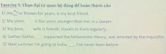 Exercise 5: Chọn đại từ quan hệ đúng để hoàn thành câu
1/ lim _(xarrow -infty ) ve known for years , is my best friend.
2/ My sister, is five years younger than me, is a lawyer.
3/My boss, wife is French, travels to Paris regularly.
4/ Galileo Galilei, supported the heliocentric theory, was arrested by the Inquisitio
5/ Next summer I'm going to India, __ I've never been before.