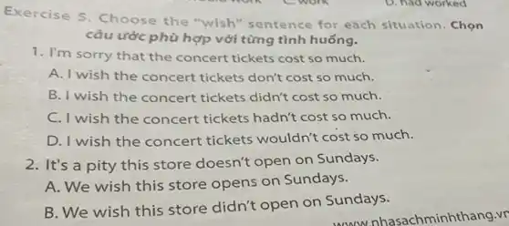 Exercise 5. Choose the "wish" sentence for each situation . Chọn
câu ước phù hợp với từng tình huống.
1. I'm sorry that the concert tickets cost so much.
A. I wish the concert tickets don't cost so much.
B. I wish the concert tickets didn't cost so much.
C. I wish the concert tickets hadn't cost so much.
D. I wish the concert tickets wouldn't cost so much.
2. It's a pity this store doesn't open on Sundays.
A. We wish this store opens on Sundays.
B. We wish this store didn't open on Sundays.