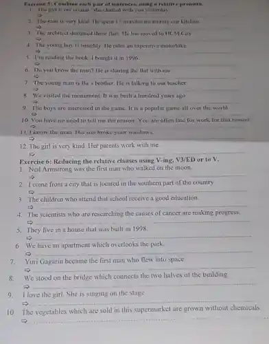 Exercise 5: Combine each pair of sentences.using a relative pronoun.
1. The girl is my cousin. She chatted with you yesterday
__
2. The man is very kind. He spent 15 minutes measuring our kitchen
__
The architect designed these flats He has moved to HCM City
__
4. The young boy is naughty. He rides an expensive motorbike
__
5. I'm reading the book I bought it in 1996.
__
6. Do you know the man? He is sharing the flat with me.
__
7. The young man is Ba's brother. He is talking to our teacher.
__
8. We visited the monument. It was built a hundred years ago.
__
9 The boys are interested in the game.It is a popular game all over the world
__
10. You have no need to tell me the reason You are often late for work for that reason
__
11. I know the man. His son broke your windows.
__
12. The girl is very kind. Her parents work with me.
__
Exercise 6: Reducing the relative clauses using V-ing, V3/ED or to V.
1. Neil Armstrong was the first man who walked on the moon.
__
2. I come from a city that is located in the southern part of the country.
__
3. The children who attend that school receive a good education.
__
4.The scientists who are researching the causes of cancer are making progress.
__
5. They live in a house that was built in 1998.
__
6. We have an apartment which overlooks the park.
__
7.Yuri Gagarin became the first man who flew into space.
__
We
which connects the two halves of the building
__
9. I love the girl She is singing on the stage.
__
10. The vegetables which are sold in this supermarket are grown without chemicals.
__