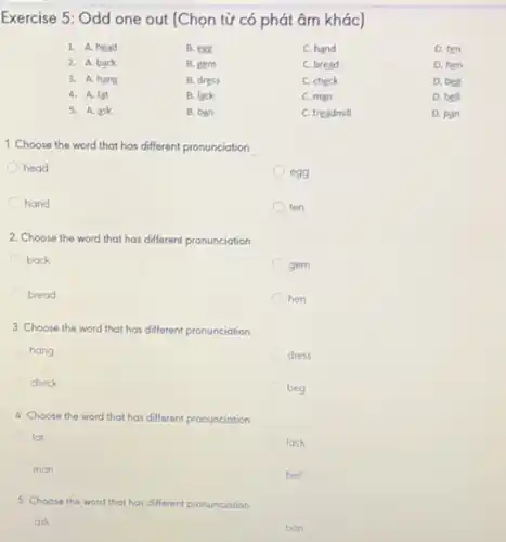 Exercise 5: Odd one out (Chọn từ có phát âm khác)
1. A. head	B. egg	C. hand	D. ten
2. A. back	B. gem	C. bread	D. hen
3. A. hang	B. dress	C. check	D. beg
4. A. fat	B. lack	C. man	D. bell
5. A. ask	B. ban	C. treadmill	D. pan
1. Choose the word that has different pronunciation
head
hand
2. Choose the word that has different pronunciation
back
gem
bread
hen
3. Choose the word that has different pronunciation
hang
dress
check
beg
4. Choose the word that has different pronunciation
fat
lack
man
bell
5. Choose the word that has different pronunciation
ask
ban
egg
ten