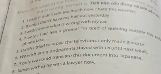 Exercise 6. Look at the 10
It it is wrong.omuctit.Tích vào
1. I wish it didn 't rain too much now. I have a cau
2. If only I didn't have my hair cut yesterday.
3. I wish I knew what is wrong with my car.
4. If only I had had a phone! I'm tired of queuing Outside the
phone box.
5. I wish I tried to repair the television only made
6. We wish our grandparents stayed it
7. If only we could translate the document into Japanese k 8. James wishes he was a lawyer