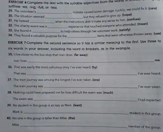 EXERCISE 6:Complete the text with the suitable adjectives from the words in bi
suffixes -ed, -ing , -full, or -less.
29. The volunteer's __
mistake caused some damage Luckily, we could fix it. (care)
30. The situation seemed __
, but they refused to give up. (hope)
31. He looked __ when the instructions didn't make any sense to him. (confuse)
32. The charity event was a __ experience that touched everyone who attended (mean)
33. She found it __ to help others through her volunteer work (satisfy)
34. They found a valuable purpose for the __
items that were otherwise thrown away. (use)
EXERCISE 7:Complete the second sentence so it has a similar meaning to the first.Use three to
six words in your answer ,including the word in brackets as in the example.
35. I live closer to the bus stop than Ivan does. (far away)
Ivan lives __ me.
36. That was easily the most ridiculous story I've ever heard . (by)
That was __ I've ever heard.
37. The train journey was among the longest l've ever taken. (one)
The train journey was __ I've ever taken.
38. Nothing could have prepared me for how difficult the exam was. (much)
The exam was __
I had expected.
39. No student in this group is as lazy as Mark. (least)
Mark is __
student in this group.
40. No one in the group is taller than Mike. (the)
Mike __
member of the group.