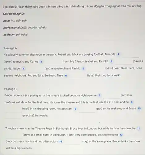 Exercise 9: Hoàn thành các đoạn vǎn sau bằng cách điển đúng thì của động tứ trong ngoặc vào mỗi ô trống
Chú thích nghĩa:
actor (n): diễn viên
professional (adj): chuyên nghiệp
assistant (n): trợ lý
Passage A:
It's a lovely summer afternoon in the park. Robert and Mick are playing football.Miranda 1
__
(listen) to music and Carlos 2 __
(run). My friends, Isabel and Rashid, 3	(have) a
__
picnic. Isabel 4
__
(eat) a sandwich and Rashid 5
__
(drink) beer. Over there I can
see my neighbors, Mr and Mrs. Berénon. They 6
__
(take) their dog for a walk.
Passage B:
Bruce Laurence is a young actor. He is very excited because right now he 7
__
(act) in a
professional show for the first time. He loves the theatre and this is his first job It's 7,15 p.m. and he 8
__
(wait) in his dressing room. His assistant 9
__
(put) on his make-up and Bruce 10
__
(practise) his words.
Tonight's show is at the Theatre Royal in Edinburgh. Bruce lives in London, but while he is in the show,he 11
__
(stay) at a small hotel in Edinburgh. It isn't very comfortable, but single rooms 12
__
(not cost) very much and two other actors 13
__ (stay) at the same place. Bruce thinks the show
will be a big success.