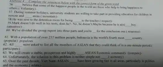 Exercise
believe that some of the happiest people in the world are those who help to bring happiness to
nason ao
56. __
others ( Voluntary)- .
57 .During summer holidays , university students are willing to take part in providing education for children in
remote and __ areas.(mountain)
58.He was sent to the detention room for being __ to the teacher.(respect)-
59.Mark doesn't do well in his tests does he?No,he doesn t.Maybe because he is a(n) __ boy.
(attentive)- .
60 .We've divided the group report into three parts and you're __ for the conclusion one ( response)
61 . With a population of over 237 million people , Indonesia is the world's fourth most __ country
(popular)populous
62. All __ were asked to list all the members of ASEAN that they could think of in a one -minute period.(
participate)
63. We will create a stable , prosperous and highly __ ASEAN Economic community (compete)
64. Unfortunately . the solution to this problem is neither simple nor __ .( economy)
65. Over the past decade . Viet Nam -ASEAN __ have been growing fast in all areas , particularly in politics
and the economy ( relate)-