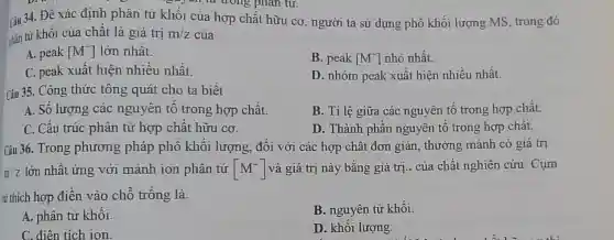 e-year to trong phân tư.
Câu 34. Đề xác định phân tử khối của hợp chất hữu cơ , người ta sử dụng phô khối lượng MS, trong đó
phản tử khôi của chât là giá trị m/z của
A. peak [M^+] lớn nhất.
B. peak [M^+] nhỏ nhất.
C. peak xuât hiện nhiều nhất.
D. nhóm peak xuất hiện nhiều nhất.
Câu 35. Công thức tông quát cho ta biết
A. Số lượng các nguyên tô trong hợp chất.
B. Tỉ lệ giữa các nguyên tố trong hợp chất.
C. Cấu trúc phân tử hợp chất hữu cơ.
D. Thành phân nguyên tố trong hợp chât.
Câu 36. Trong phương pháp phố khối lượng , đối với các hợp chất đơn giản , thường mảnh có giá trị
m/Z lớn nhât ứng với mảnh ion phân tử [M^+] và giá trị này bằng giá trị.. của chất nghiên cứu Cụm
từ thích hợp điền vào chỗ trống là
A. phân tử khối.
B. nguyên tử khối.
C. điên tích ion.
D. khối lượng.