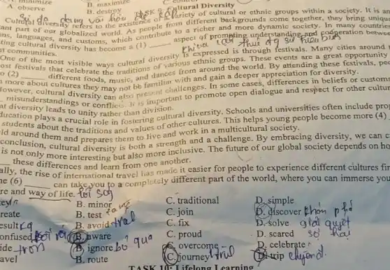 eyln
reate
esultrq
onfused
ide
avel
C. minimize
A. observe
C. comtrol
Diversity
of C. Paricifferent backgrounds come together, they bring
ting cultural.diversicustoms, which (1) __
to a cooperation betwee
languages, globalized world. As contribute aspect of prompting understanding and
t communities.
at communities. (sity has become (1)
various ethnic groups. These events are a great opportunity
different foods, music and gain a deeper appreciation for diversity
ost festivals that celebrate the traditions dances from around the world. By attending these festivals, pec
__
cultures In some cases, differences in beliefs or
may not be formt challenges. In se open dialogue and respect for other cultur
misunderstandidiversity can also primportant
diversity leads to unity rather than division.
plays a crucial role her thetering cultural diversity.Schools and universities often include pro
ld around them and work in a multicultural society cople become more (a)
conclusion, em and prepares them to live
conclusion cultural diversity is both a strength and a challenge By embracing diversity, we can c
is not only more interesting but also more inclusive. The future of our global society depends on ho
these differences and learn from one another.
of international travel has made it easier for people to experience different cultures fir
re and way of life. to
__ can take you to a completely different part of the world, where you can immerse you
B. minor
C. traditional
D. simple
D. discover
B. test
C. join
B. avoid
C. fix
D. solve
B. aware
C. proud
D. scared
ignore
overcome - c
D. celebrate
B. route
C.) journey
trip
B. maximize
B. destroy B.destroy thisk ability of or ethnic groups within a society. It is an