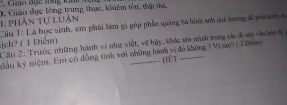 F. Giáo dục TOng NHII
). Giáo dục lòng trung thực, khiêm tốn, thật thà.
I. PHẦN TỰ LUẬN
Câu 1: Là học sinh, em phải làm gì góp phần quảng bá hình ảnh quê hương để phát triển du
lịch? ( 1 Điêm)
Câu 2: Trước những hành vi như viết.vẽ bậy, khắc tên mình trong các di sản vǎn hóa để 9
dấu kỷ niệm. Em có đồng tình với những hành vi đó không ? Vì sao?( 2 Điểm)
__ HÊT - __