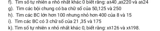 f). Tìm số tự nhiên a nhỏ nhất khác 0 biết rằng: aN4C ) ,aN220 và aN24
g). Tìm các bội chung có ba chữ số của 50,125 và 250
h). Tìm các BC lớn hơn 100 nhưng nhỏ hơn 400 của 8 và 15
i). Tìm các BC có 3 chữ số của 21 ,35 và 175
k). Tìm số tự nhiên x nhỏ nhất khác 0, biết rằng: xwedge 126 và Xwedge 198