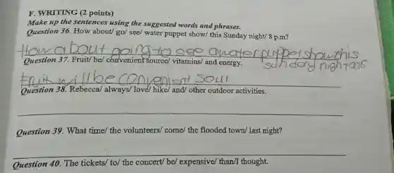 F. WRITING (2 points)
Make up the sentences using the suggested words and phrases.
Question 36. How about/ go/ see/ water puppet show/ this Sunday night/ 8 p.m?
__
sunday nigh
Question 37.	be/ convenient source/vitamins/ and energy
__
Question 38. Rebecca always/ love/ hike/ and/ other outdoor activities
__
Question 39. What time/ the volunteers/come/ the flooded town/last night?
__
Question 40. The tickets/ to/ the concert/be/ expensive/ than/thought.
__