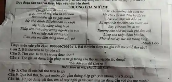 fam died gr de dell đáp cong on trôi biên của cha mẹ.(1,0 ulem)
Đọc đoạn thơ sau và thực hiện yêu cầu bên dưới:
THƯƠNG CHA NHỚ ME
On đời son đã sinh ra
Biển khơi là mẹ, cha là núi non
Bao nhiêu vắt và gây mòn
Mẹ cha đánh đổi cho con nụ cười.
Mẹ là tia nắng vàng tươi
Thắp lên ánh sáng trong người của con
Mẹ ơi hãy mãi cười giòn
Con yêu mẹ lắm dáng thon gầy gò.
Cha cho những bát com no
Mẹ cho câu hát điệu hò lời ru
Tóc con mọc tốt đầu xu
Bố ngồi cắt tia chin chu mượt mà.
Bây giờ con lớn đi xa
Thương cha nhớ mẹ tuổi già đơn côi
Lòng con thấp thỏm bồi hồi
Nhớ về nơi ấy sục sôi trong lòng.
-Minh Lộc-
Thực hiện các yêu cầu: 000000C00hat (a)0u 1. Bài thơ trên được tác giả viết theo thể thơ nào?
Câu 2. Bài thơ trên là lời của ai?
Câu 3. Tìm các là từ láy trong đoạn thơ ?
Câu 4. Tác giả sử dụng biện pháp tu từ gì trong câu thơ sau và nêu tác dụng?
"On đời con đã sinh ra
Biển khơi là mẹ,cha là nút non
Câu 5. Chủ đề của bài thơ trên là gì?
Câu 9. Qua bài thơ , tác giả muốn gửi gắm thông điệp gì?(viết không quá 5.dòng).
Câu 10. Từ nội dung bài thơ, em có suy nghĩ gì về cách ứng xử đúng đǎn với cha me minh?