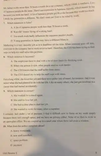 My father works more than 70 hours a week for a car company, which I think is madness. Lots
of Japanese people do the same. There's an expression in Japanese, karoshi, which means'dying
because you work too hard!. A lot of Japanese people get ill or die because they work too much.
I think my generation is different. We don't want our lives to be ruled by work.
7. Which statement is False?
A. A lot of Japanese people work less than 70 hours a week.
B. "Karoshi" means'dying of working hard".
C. Too much work badly influences the Japanese people's health.
D. Young generation in Japan may have a different lifestyle.
Marketing is a very stressful job as it is deadlines all the time. When someone goes off sick,
everyone in the company has to work twice as hard. Therefore, the CEO has been trying to find
ways to help his staff solve this problem.
8. Which sentence is incorrect?
A. The employees have to deal with a lot of time limits for finishing work.
B. When one person is sick; other people need to work harder.
C. The CEO knows that the staff suffer from stress.
D. The CEO doesn't try to help the staff cope with stress.
For a long while she loved her job and there were perks- lots of travel, for instance -but it was
never what she had planned to do with her life. Like so many others, she just got involved in a
career that had started accidentally.
9. Which statement is correct?
A. She worked for a travel agent.
B. She used to love her job.
C. She had a clear plan to start her job.
D. She wanted to work for many other companies
I certainly feel under a lot of pressure.I find it difficult now to focus on my work simply
because there isn't enough space, and we have no privacy either. None of us likes to work in
an open-plan office. We are cooped up in a small area where there isn't even a window.
10. What does the author complain about?
A. heavy workloads
B. new staff members
C. space problem
Unit Review 5